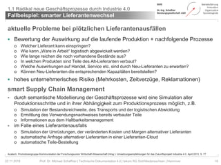 aktuelle Probleme bei plötzlichen Lieferantenausfällen
 Bewertung der Auswirkung auf die laufende Produktion + nachfolgende Prozesse
o Welcher Lieferant kann einspringen?
o Wie kann „Ware in Arbeit“ logistisch abgewickelt werden?
o Wie lange reichen die noch vorhandene Bestände aus?
o In welchen Produkten sind Teile des Alt-Lieferanten verbaut?
o Welche Auswirkungen auf Handel, Service etc. sind durch Neu-Lieferanten zu erwarten?
o Können Neu-Lieferanten die entsprechenden Kapazitäten bereitstellen?
 hohes unternehmerisches Risiko (Mehrkosten, Zeitverzüge, Reklamationen)
smart Supply Chain Management
 durch semantische Modellierung der Geschäftsprozesse wird eine Simulation aller
Produktionsschritte und in ihrer Abhängigkeit zum Produktionsprozess möglich, z.B.
o Simulation der Bestandsreichweite, des Transports und der logistischen Abwicklung
o Ermittlung des Verwendungsnachweises bereits verbauter Teile
o Informationen aus dem Haltbarkeitsmanagement
 im Falle eines Lieferantenausfalls
o Simulation der Umrüstungen, der veränderten Kosten und Margen alternativer Lieferanten
o automatische Anfrage alternativer Lieferanten in einer Lieferanten-Cloud
o automatische Teile-Bestellung
Fallbeispiel: smarter Lieferantenwechsel
18Prof. Dr. Michael Schaffner | Technische Dokumentation 4.0 | tekom RG Süd-Niedersachsen | Hannover
1.1 Radikal neue Geschäftsprozesse durch Industrie 4.0
22.11.2018
Acatech, Promotorengruppe Kommunikation der Forschungsunion Wirtschaft-Wissenschaft (Hrsg.): Umsetzungsempfehlungen für das Zukunftsprojekt Industrie 4.0, April 2013, S. 77
 