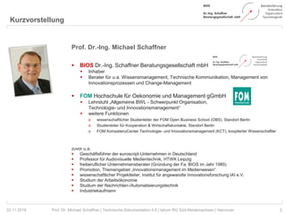 Kurzvorstellung
2Prof. Dr. Michael Schaffner | Technische Dokumentation 4.0 | tekom RG Süd-Niedersachsen | Hannover
Prof. Dr.-Ing. Michael Schaffner
 BIOS Dr.-Ing. Schaffner Beratungsgesellschaft mbH
 Inhaber
 Berater für u.a. Wissensmanagement, Technische Kommunikation, Management von
Innovationsprozessen und Change-Management
 FOM Hochschule für Oekonomie und Management gGmbH
 Lehrstuhl „Allgemeine BWL - Schwerpunkt Organisation,
Technologie- und Innovationsmanagement“
 weitere Funktionen
o wissenschaftlicher Studienleiter der FOM Open Business School (OBS), Standort Berlin
o Studienleiter für Kooperation & Wirtschaftskontakte, Standort Berlin
o FOM KompetenzCenter Technologie- und Innovationsmanagement (KCT), kooptierter Wissenschaftler
zuvor u.a.
 Geschäftsführer der euroscript-Unternehmen in Deutschland
 Professor für Audiovisuelle Medientechnik, HTWK Leipzig
 freiberuflicher Unternehmensberater (Gründung der Fa. BIOS im Jahr 1985)
 Promotion, Themengebiet „Innovationsmanagement im Medienwesen“
 wissenschaftlicher Projektleiter, Institut für angewandte Innovationsforschung IAI e.V.
 Studium der Arbeitsökonomie
 Studium der Nachrichten-/Automatisierungstechnik
 Industriekaufmann
22.11.2018
 