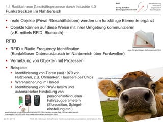1.1 Radikal neue Geschäftsprozesse durch Industrie 4.0
Funkstrecken im Nahbereich
20Prof. Dr. Michael Schaffner | Technische Dokumentation 4.0 | tekom RG Süd-Niedersachsen | Hannover
 reale Objekte (Privat-/Geschäftsleben) werden um funkfähige Elemente ergänzt
 Objekte können auf diese Weise mit ihrer Umgebung kommunizieren
(z.B. mittels RFID, Bluetooth)
RFID
 RFID = Radio Frequency Identification
(Kontaktloser Datenaustausch im Nahbereich über Funkwellen)
 Vernetzung von Objekten mit Prozessen
 Beispiele
 Identifizierung von Tieren (seit 1970 von
Nutztieren, z.B. Ohrmarken; Haustiere per Chip)
 Warensicherung im Handel
 Identifizierung von PKW-Haltern und
automatischer Einstellung von
personenindividuellen
Fahrzeugparametern
(Sitzposition, Spiegel-
einstellung etc.)
22.11.2018
© NPL, Michael Hutchinson
www.dailymail.co.uk/sciencetech/article-3201564/Hackers-reveal-flaw-100-cars-kept-secret-
Volkwagen-TWO-YEARS-Bug-used-unlock-Kia-Lamborghini.html
www.rfid-grundlagen.de/transponder.html
 