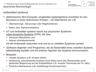 1.1 Radikal neue Geschäftsprozesse durch Industrie 4.0
dezentrale Rechnerlogik
22Prof. Dr. Michael Schaffner | Technische Dokumentation 4.0 | tekom RG Süd-Niedersachsen | Hannover
embedded systems
 elektronischer Mini-Computer, eingebettet (weitestgehend unsichtbar für den
Benutzer) in einen technischen Kontext – mit Übernahme von z.B.
 Überwachungs-, Steuerungs- oder Regelfunktionen
 Daten- bzw. Signalverarbeitung
 IoT und embedded systems macht aus physischen Systemen
cyber-physische Systeme (CPS), die über
 Sensoren (Messfühler) und
 Aktoren (Antriebselemente)
mit der Außenwelt verbunden sind und so zu verteilten Systemen werden
 (Software-)Agenten sind Programme, die als Bestandteil eines verteilten Systems
selbstständig handeln und mit anderen Agenten des Systems kommunizieren
 Beispiele:
 virtuelle Assistenz (z.B. Amazon Alexa)
 Geofencing: automatisiertes Auslösen einer Aktion durch das Überschreiten einer
gedachten Begrenzung auf der Erdoberfläche (z.B. smartes Thermostat der Fa. tado)
 Predictive Maintenance (z.B. Heidelberger Druckmaschinen)
22.11.2018
 