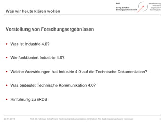 Was wir heute klären wollen
3Prof. Dr. Michael Schaffner | Technische Dokumentation 4.0 | tekom RG Süd-Niedersachsen | Hannover
Vorstellung von Forschungsergebnissen
 Was ist Industrie 4.0?
 Wie funktioniert Industrie 4.0?
 Welche Auswirkungen hat Industrie 4.0 auf die Technische Dokumentation?
 Was bedeutet Technische Kommunikation 4.0?
 Hinführung zu iiRDS
22.11.2018
 
