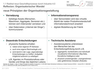  Vernetzung
 beliebige Assets (Menschen,
Maschinen, Aggregate, Sensoren etc.)
können sich miteinander vernetzen und
 über Datennetze („Internet der Dinge“)
kommunizieren
 Informationstransparenz
 über Sensordaten wird das virtuelle
Abbild der realen Produktionslandschaft
informationstechnisch erweitert
 digitale Modellierung der Fabrik
 Dezentrale Entscheidungen
 physische Systeme erhalten
o neben einer eigenen IP-Adresse
o auch eine eigene Rechnerlogik und
o sind damit in der Lage, eigenständige
Entscheidungen zu treffen, Aufgaben
möglichst autonom zu erledigen
 z.B. Agenten im Produktionsfluss oder
Geräte und Dinge des täglichen Lebens
 Technische Assistenz
 Assistenzsysteme unterstützen
den Menschen bei der
Entscheidungsfindung durch z.B.
o aggregierte, kontextnahe und individuell
visualisierte Informationen (Big Data,
Künstliche Intelligenz) oder
o physisch anstrengenden, unangenehmen
oder gefährlichen Arbeiten (Robotik)
30
1.1 Radikal neue Geschäftsprozesse durch Industrie 4.0
Reflexion: Organisatorischer Wandel
Hermann, M.; Pentek, T.; Otto, B.: Design Principles for Industrie 4.0 Scenarios. In: 2016 49th Hawaii International Conference on System Sciences (HICSS); 1. Januar 2016, S. 3928-3937,
DOI:10.1109/HICSS.2016.488; ieee.org (abgerufen am 06. Februar 2016)
neue Prinzipien der Organisationsgestaltung
22.11.2018 Prof. Dr. Michael Schaffner | Technische Dokumentation 4.0 | tekom RG Süd-Niedersachsen | Hannover
 