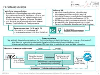 Methodik, praktische Implikationen
Zielsetzung
Forschungsdesign
4Prof. Dr. Michael Schaffner | Technische Dokumentation 4.0 | tekom RG Süd-Niedersachsen | Hannover22.11.2018
Technische Kommunikation
• Erstellung und Bereitstellung von multimedialen
Informationsprodukten für die sichere, effiziente und
effektive Verwendung von erklärungsbedürftigen
Produkten (techn. Systeme, Software, Services)
• z.B. Betriebs- und Wartungsanleitungen, Service-
literatur, Ersatzteilkataloge, Trainingsmaterial
Forschungsfrage
Wie wird sich die Arbeitsorganisation in der Technischen Kommunikation im Kontext von Industrie 4.0 verändern?
a) entlang der unternehmensübergreifenden Wertschöpfungskette (horizontale Integration)
b) innerhalb der funktionsübergreifenden IT-Infrastruktur eines Unternehmens (vertikale Integration)
Industrie 4.0
• Verzahnung der Produktion mit modernster
Informations- und Kommunikationstechnik
• technische Umsetzung der fraktalen Organisation
mittels Cyberphysikalischen Systemen (CPS)
• M2M-Kommunikation autonom agierender Systeme
• kontextabhängige Situationsbestimmung mittels
Sensorik und virtueller Modellierung (Smart Factory)
Forschungsprojekt (2016 bis 2017)
„Technische Kommunikation 4.0
– eine neue Arbeitswelt“ (Ltg. Prof. Schaffner)
Auswirkungen auf
die Wissensarbeit
Auswirkungen auf
die Ausbildung
Konzeption „Technische Kommunikation 4.0“
Prototyping
(Prof. Schaffner
als Scrum Master)
Grounded
Theory
(Prof. Schaffner
als Silent Partner)
exploratives Forschungsdesign
(Literaturreview, Fallstudien)
© tekom
© tekom
(aktiv) (passiv)
EU-Projekt
tekom-Projekt
 