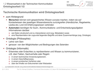 1.2 Wissensarbeit in der Technischen Kommunikation
Ontologiearbeit 1/2
49Prof. Dr. Michael Schaffner | Technische Dokumentation 4.0 | tekom RG Süd-Niedersachsen | Hannover22.11.2018
Technische Kommunikation wird Ontologiearbeit
 zum Hintergrund
 Menschen können sich gespeichertes Wissen zunutze machen, indem sie auf
Kontextwissen des jeweiligen Wissensbereichs zurückgreifen (Handbücher, Regelwerke,
Lexika etc.) und mit Erfahrungswissen verbinden
 Automaten benötigen für Such-, Kommunikations- und Entscheidungsaufgaben
Informationen darüber
o wie Daten strukturiert und zu interpretieren sind (sog. Metadaten) sowie
o eine Repräsentation der zugrunde liegenden Begriffe und derer Zusammenhänge (sog. Ontologie)
 Ontologie (Philosophie)
 Lehre vom Sein
 genauer: von den Möglichkeiten und Bedingungen des Seienden
 Ontologie (Informatik)
 Erkanntes oder Erdachtes zu repräsentieren und Wissen zu kommunizieren,
z.B. über Fakten, Sachverhalte oder Regeln
o in einem technischen Anwendungsbereich,
o in einem Geschäftsprozess,
o in einem juristischen Verfahren oder
o über die Inhalte von Dokumenten oder Webseiten
vgl. Gesellschaft für Informatik: www.gi.de/service/informatiklexikon/detailansicht/article/ontologien.html
 