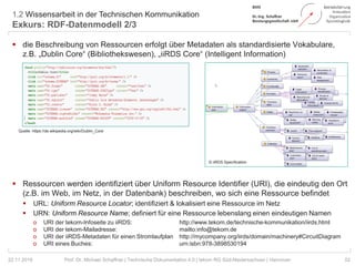 1.2 Wissensarbeit in der Technischen Kommunikation
Exkurs: RDF-Datenmodell 2/3
52Prof. Dr. Michael Schaffner | Technische Dokumentation 4.0 | tekom RG Süd-Niedersachsen | Hannover
 die Beschreibung von Ressourcen erfolgt über Metadaten als standardisierte Vokabulare,
z.B. „Dublin Core“ (Bibliothekswesen), „iiRDS Core“ (Intelligent Information)
 Ressourcen werden identifiziert über Uniform Resource Identifier (URI), die eindeutig den Ort
(z.B. im Web, im Netz, in der Datenbank) beschreiben, wo sich eine Ressource befindet
 URL: Uniform Resource Locator; identifiziert & lokalisiert eine Ressource im Netz
 URN: Uniform Resource Name; definiert für eine Ressource lebenslang einen eindeutigen Namen
o URI der tekom-Infoseite zu iiRDS: http://www.tekom.de/technische-kommunikation/iirds.html
o URI der tekom-Mailadresse: mailto:info@tekom.de
o URI der iiRDS-Metadaten für einen Stromlaufplan http://mycompany.org/iirds/domain/machinery#CircuitDiagram
o URI eines Buches: urn:isbn:978-3898530194
22.11.2018
Quelle: https://de.wikipedia.org/wiki/Dublin_Core
© iiRDS Specification
 