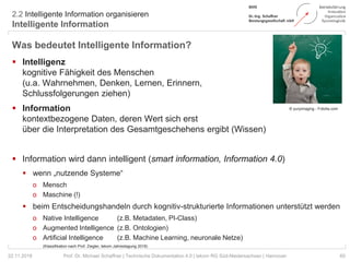 2.2 Intelligente Information organisieren
Intelligente Information
60Prof. Dr. Michael Schaffner | Technische Dokumentation 4.0 | tekom RG Süd-Niedersachsen | Hannover
Was bedeutet Intelligente Information?
 Intelligenz
kognitive Fähigkeit des Menschen
(u.a. Wahrnehmen, Denken, Lernen, Erinnern,
Schlussfolgerungen ziehen)
 Information
kontextbezogene Daten, deren Wert sich erst
über die Interpretation des Gesamtgeschehens ergibt (Wissen)
 Information wird dann intelligent (smart information, Information 4.0)
 wenn „nutzende Systeme“
o Mensch
o Maschine (!)
 beim Entscheidungshandeln durch kognitiv-strukturierte Informationen unterstützt werden
o Native Intelligence (z.B. Metadaten, PI-Class)
o Augmented Intelligence (z.B. Ontologien)
o Artificial Intelligence (z.B. Machine Learning, neuronale Netze)
22.11.2018
© yuryimaging - Fotolia.com
(Klassifikation nach Prof. Ziegler, tekom Jahrestagung 2018)
 