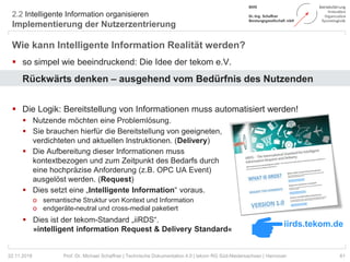 2.2 Intelligente Information organisieren
Implementierung der Nutzerzentrierung
61Prof. Dr. Michael Schaffner | Technische Dokumentation 4.0 | tekom RG Süd-Niedersachsen | Hannover
Wie kann Intelligente Information Realität werden?
 so simpel wie beeindruckend: Die Idee der tekom e.V.
Rückwärts denken – ausgehend vom Bedürfnis des Nutzenden
 Die Logik: Bereitstellung von Informationen muss automatisiert werden!
 Nutzende möchten eine Problemlösung.
 Sie brauchen hierfür die Bereitstellung von geeigneten,
verdichteten und aktuellen Instruktionen. (Delivery)
 Die Aufbereitung dieser Informationen muss
kontextbezogen und zum Zeitpunkt des Bedarfs durch
eine hochpräzise Anforderung (z.B. OPC UA Event)
ausgelöst werden. (Request)
 Dies setzt eine „Intelligente Information“ voraus.
o semantische Struktur von Kontext und Information
o endgeräte-neutral und cross-medial paketiert
 Dies ist der tekom-Standard „iiRDS“.
»intelligent information Request & Delivery Standard«
22.11.2018
iirds.tekom.de
 