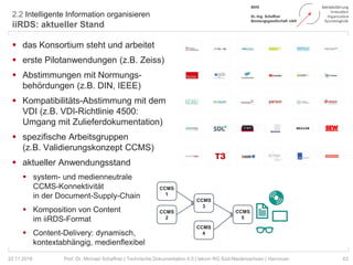 2.2 Intelligente Information organisieren
iiRDS: aktueller Stand
63Prof. Dr. Michael Schaffner | Technische Dokumentation 4.0 | tekom RG Süd-Niedersachsen | Hannover
 das Konsortium steht und arbeitet
 erste Pilotanwendungen (z.B. Zeiss)
 Abstimmungen mit Normungs-
behördungen (z.B. DIN, IEEE)
 Kompatibilitäts-Abstimmung mit dem
VDI (z.B. VDI-Richtlinie 4500:
Umgang mit Zulieferdokumentation)
 spezifische Arbeitsgruppen
(z.B. Validierungskonzept CCMS)
 aktueller Anwendungsstand
 system- und medienneutrale
CCMS-Konnektivität
in der Document-Supply-Chain
 Komposition von Content
im iiRDS-Format
 Content-Delivery: dynamisch,
kontextabhängig, medienflexibel
22.11.2018
CCMS
1
CCMS
2
CCMS
3
CCMS
4
CCMS
5
 