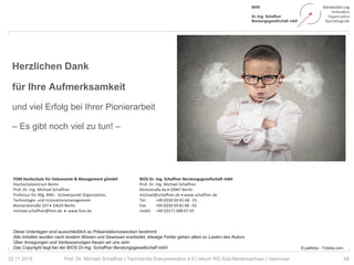 68Prof. Dr. Michael Schaffner | Technische Dokumentation 4.0 | tekom RG Süd-Niedersachsen | Hannover
Herzlichen Dank
für Ihre Aufmerksamkeit
und viel Erfolg bei Ihrer Pionierarbeit
– Es gibt noch viel zu tun! –
22.11.2018
© pathdoc - Fotolia.com
Diese Unterlagen sind ausschließlich zu Präsentationszwecken bestimmt.
Alle Inhalten wurden nach bestem Wissen und Gewissen erarbeitet, etwaige Fehler gehen allein zu Lasten des Autors.
Über Anregungen und Verbesserungen freuen wir uns sehr.
Das Copyright liegt bei der BIOS Dr-Ing. Schaffner Beratungsgesellschaft mbH.
BIOS Dr.-Ing. Schaffner Beratungsgesellschaft mbH
Prof. Dr.-Ing. Michael Schaffner
Körtestraße 6a • 10967 Berlin
michael@schaffner.de • www.schaffner.de
Tel: +49 (0)30 69 81 68 - 01
Fax: +49 (0)30 69 81 68 - 02
mobil: +49 (0)171 688 07 59
FOM Hochschule für Oekonomie & Management gGmbH
Hochschulzentrum Berlin
Prof. Dr.-Ing. Michael Schaffner
Professur für Allg. BWL - Schwerpunkt Organisation,
Technologie- und Innovationsmanagement
Bismarckstraße 107 • 10625 Berlin
michael.schaffner@fom.de • www.fom.de
 