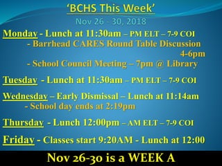 Monday - Lunch at 11:30am – PM ELT – 7-9 COI
- Barrhead CARES Round Table Discussion
4-6pm
- School Council Meeting – 7pm @ Library
Tuesday - Lunch at 11:30am – PM ELT – 7-9 COI
Wednesday – Early Dismissal – Lunch at 11:14am
- School day ends at 2:19pm
Thursday - Lunch 12:00pm – AM ELT – 7-9 COI
Friday - Classes start 9:20AM - Lunch at 12:00
Nov 26-30 is a WEEK A
 