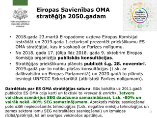 Eiropas Savienības OMA
stratēģija 2050.gadam
• 2018.gada 23.martā Eiropadome uzdeva Eiropas Komisijai
izstrādāt un 2019.gada 1.ceturksnī prezentēt priekšlikumu ES
OMA stratēģijai, kas ir saskaņā ar Parīzes nolīgumu.
• No 2018. gada 17. jūlija līdz 2018. gada 9. oktobrim Eiropas
Komisija organizēja publiskās konsultācijas.
• Stratēģijas priekšlikumu plānots publicēt š.g. 28. novembrī.
2019.gadā par to notiks plašas konsultācijas (t.sk. ar
dalībvalstīm un Eiropas Parlamentā) un 2020.gadā to plānots
iesniegt UNFCCC Sekretariātā (atbilstoši Parīzes nolīgumam).
11
Dzirdētais par ES OMA stratēģijas saturu: Būs balstīta uz 2011.gadā
publicēto ES OMA ceļa karti un faktiski to «revisit & enrich». Ietvers
vairākus scenārijus SEG daudzuma samazināšanai, t.sk. -80% un
vairāk nekā -80% SEG samazinājumam. Aprakstīs mērķu sasniegšanai
potenciāli nepieciešamās tehnoloģijas (t.sk. negatīvo emisiju tehnoloģijas un
zemes sektora lomu SEG neitralitātes sasniegšanai) un izmaiņas
rīcībā/patēriņā, kā arī svarīgos veicinošos apstākļus.
 