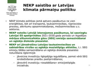 NEKP saistība ar Latvijas
klimata pārmaiņu politiku
• NEKP klimata politikas jomā aptvers pasākumus ne vien
enerģētikas, bet arī transporta, lauksaimniecības, rūpniecisko
procesu, atkritumu apsaimniekošanas, mežsaimniecības u.c.
sektoros.
• NEKP noteiks Latvijā īstenojamos pasākumus, lai sasniegtu
Latvijai ES apstiprinātos 2021-2030.gada perioda un ikgadējos
mērķus siltumnīcefekta gāzu (SEG) emisiju samazināšanai
un oglekļa dioksīda piesaistei.
• NEKP arī jānodrošina Latvijas tautsaimniecības un
sabiedrības virzība uz oglekļa mazietilpīgu attīstību, t.i. SEG
emisiju tālāka samazināšana un oglekļa dioksīda piesaistes
noturēšana ilgtermiņā:
- jāveicina investīciju ilgtspējīga ieguldīšana, ņemot vērā SEG
ierobežošanas prasību pastiprināšanos;
- jānovērš investīciju «iesaldēšana» emisijietilpīgās
iniciatīvās. 12
 