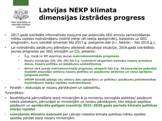 Latvijas NEKP klimata
dimensijas izstrādes progress
• 2017.gadā izstrādāts informatīvais ziņojums par potenciālo SEG emisiju samazināšanas
mērķu izpildes nodrošināšanu (tobrīd mērķi vēl nebija apstiprināti), balstoties uz SEG
prognozēm, kuru izstrādē izmantoti līdz 2017.g. pieejamie dati (t.i. faktiski – līdz 2015.g.).
• Lai nodrošinātu pasākumu plānošanu atbilstoši aktuālajai situācijai, 2018.gadā izstrādātas
jaunas prognozes par SEG emisijām un CO2 piesaisti:
• Š.g. maijā no EM saņemtas jaunas makroekonomiskās prognozes.
• Nozaru ministrijas (EM, SM, ZM) līdz š.g. novembrim ekspertiem iesniedza nozaru primāros
datus, nozaru politiku un pasākumu uzskaitījumus.
• Ņemot vērā jaunās makroekonomiskās prognozes, eksperti līdz š.g. 18.novembrim pabeidza
modelēt atsevišķu sektoru nozaru politiku un pasākumu ietekmes un veica aprēķinu
jutīguma analīzi.
• VARAM šonedēļ pabeigs visu sektoru datu apkopošanu un politiku/ pasākumu pietiekamības
novērtējumu mērķu izpildes nodrošināšanai.
• Paralēli – diskusijas ar nozaru pārstāvjiem un sabiedrību.
Turpmākais:
• Novērtējuma pārrunāšana starp ministrijām & ja ministriju iesniegtās politikas/ pasākumi
nebūs pietiekami, pārrunājot ar ministrijām un nozaru pārstāvjiem, tiks iekļauti papildus
pasākumi un aprēķināts galīgais scenārijs 2021-2030.gada perioda klimata politikas
mērķu izpildei.
• vienošanās Ministru kabinetā par Latvijai noteikto klimata politikas mērķu izpildes
saistību pārdali starp nozaru ministrijām.
 