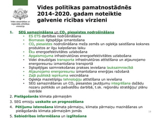 Vides politikas pamatnostādnēs
2014-2020. gadam noteiktie
galvenie rīcības virzieni
1. SEG samazināšana un CO2 piesaistes nodrošināšana
• ES ETS darbības nodrošināšana
• Biomasas ilgtspējīga izmantošana
• CO2 piesaistes nodrošināšana meža zemēs un oglekļa saistīšana koksnes
produktos ar ilgu kalpošanas laiku
• Ēku energoefektivitātes uzlabošana
• Apgaismojuma infrastruktūras energoefektivitātes uzlabošana
• Videi draudzīgas transporta infrastruktūras attīstīšana un atjaunojamo
energoresursu izmantošana transportā
• Ilgtspējīgas saimniekošanas prakses ieviešana lauksaimniecībā
• Atjaunojamo energoresursu izmantošana enerģijas ražošanā
• Zaļā publiskā iepirkuma veicināšana
• Oglekļa mazietilpīgu tehnoloģiju attīstīšana un ieviešana
• SEG samazināšanas un CO2 piesaistes jautājumu integrēšana dažādu
nozaru politikās un pašvaldību darbībā, t.sk. reģionālu stratēģiju/ plānu
izstrāde
2. Pielāgošanās klimata pārmaiņām
3. SEG emisiju uzskaite un prognozēšana
4. Pētījumu īstenošana klimata pārmaiņu, klimata pārmaiņu mazināšanas un
pielāgošanās klimata pārmaiņām jomās
5. Sabiedrības informēšana un izglītošana
18
 