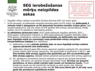 SEG ierobežošanas
mērķu neizpildes
sekas
• Ikgadējo mērķu izpildes uzraudzību Eiropas Komisija (EK) veic katru gadu.
• Ja EK konstatē, ka dalībvalsts neizpilda konkrētā gada ne-ETS mērķi, šai dalībvalstij 3
mēnešu laikā ir jāsagatavo un EK jāiesniedz korektīvo darbību rīcības plāns, tajā
nosakot pasākumus, kas tiks veikti ne-ETS darbību SEG emisiju samazināšanas mērķa
izpildei, kā arī šo pasākumu īstenošanas grafiks;
• Ja atbilstības pārbaudes laikā (2027.gadā pārbaudīs ikgadējo atbilstību 2021.-
2025.gadam noteiktajiem mērķiem un 2032.gadā pārbaudīs ikgadējo atbilstību 2026.-
2030.gadam noteiktajiem mērķiem) tiek konstatēts, ka dalībvalsts nav izpildījusi
savu ikgadējo mērķi arī izmantojot visas piedāvātās mērķu neizpildes
kompensēšanas iespējas (t.s. elastības):
1) dalībvalstij uz laiku aizliedz jebkādu daļu no sava ikgadējā emisiju sadales
apjoma pārskaitīt citai dalībvalstij;
2) dalībvalsts nākamā gada SEG emisiju apjomam papildus pieskaita CO2 ekvivalenta
tonnās izteiktu SEG emisiju daudzumu, kas pareizināts ar koeficientu 1,08 (t.i. ne-
ETS darbību SEG emisiju apjoms tiks palielināts par 8% no konkrētā gada
SEG emisiju apjoma, tādējādi būtiski palielinot samazināmo SEG emisiju apjomu);
3) EK, pārkāpumu procedūras ietvaros saskaņā ar Līguma par Eiropas Savienības
darbību 258.pantu var griezties Eiropas Savienības Tiesā. ES tiesa var pieņemt
spriedumu, ar kuru uzliek Latvijai soda naudu vai kavējuma naudu. Tā kā
kavējuma nauda var tikt piemērota vienlaicīgi ar soda naudu, tad, attiecīgi,
maksimālā finansiālā sankcija varētu būt 31 326 euro/dienā jeb 11,43 milj. euro
gadā līdz pienākuma izpildīšanas brīdim.
NB! Soda sankcijas neatceļ
pienākumu izpildīt mērķi,
bet gan uzliek papildus
slogu – turklāt ne vien
papildus finansiālo slogu,
bet arī papildus pienākumus
SEG ierobežošanai!
 