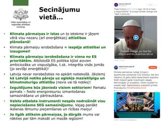 • Klimata pārmaiņas ir īstas un to ietekme ir jāņem
vērā visu nozaru (arī enerģētikas) attīstības
plānošanā!
• Klimata pārmaiņu ierobežošana = iespēja attīstībai un
izaugsmei!
• Klimata pārmaiņu ierobežošana ir viena no ES
prioritātēm. Atbilstošā ES politika kļūst aizvien
ambiciozāka un vispusīgāka, t.sk. integrēta visās jomās
(jo sevišķi enerģētikā)!
• Latvija nevar norobežoties no apkārt notiekošā. Jāizlemj
kā Latvijā notiks pāreja uz oglekļa mazietilpīgu un
klimatnoturīgu attīstību (nevis vai tā notiks)!
• Ieguldījums būs jāsniedz visiem sektoriem! Pamatu
pamats – fosilo energoresursu izmantošanas
samazināšana un pārtraukšana.
• Valsts atbalsta instrumenti nespēs nodrošināt visu
nepieciešamo SEG samazinājumu. Vajag panākt
ikdienas lēmumu pieņemšanas un rīcības maiņu!
• Jo ilgāk atliksim pārmaiņas, jo dārgāk mums var
nākties par tām maksāt un mazāk iegūsim!
2
1
Secinājumu
vietā…
 