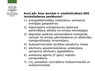 Kurš pēc Jūsu domām ir visefektīvākais SEG
ierobežošanas pasākums?
1) energoefektivitātes uzlabošana, samazinot
enerģijas galapatēriņu
2) atjaunojamo energoresursu īpatsvara
palielināšana attīstot ne-emisiju tehnoloģijas
3) degvielas patēriņa samazināšana transportā,
vairojot ne-emisiju pārvietošanos un efektīvāku
transportlīdzekļu izmantošanu
4) lauksaimnieciskās darbības paradumu maiņa
5) atkritumu apsaimniekošanas uzlabošana,
samazinot atkritumu apglabāšanu
6) aukstuma aģentu (F-gāzu) noplūžu
samazināšana
7) CO2 piesaistes veicināšana mežsaimniecībā un
lauksaimniecībā
 