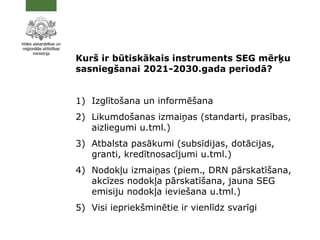 Kurš ir būtiskākais instruments SEG mērķu
sasniegšanai 2021-2030.gada periodā?
1) Izglītošana un informēšana
2) Likumdošanas izmaiņas (standarti, prasības,
aizliegumi u.tml.)
3) Atbalsta pasākumi (subsīdijas, dotācijas,
granti, kredītnosacījumi u.tml.)
4) Nodokļu izmaiņas (piem., DRN pārskatīšana,
akcīzes nodokļa pārskatīšana, jauna SEG
emisiju nodokļa ieviešana u.tml.)
5) Visi iepriekšminētie ir vienlīdz svarīgi
 