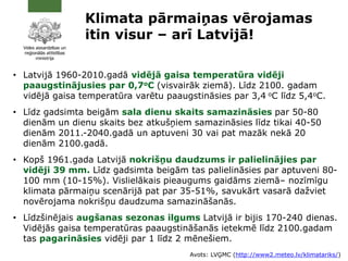 • Latvijā 1960-2010.gadā vidējā gaisa temperatūra vidēji
paaugstinājusies par 0,7oC (visvairāk ziemā). Līdz 2100. gadam
vidējā gaisa temperatūra varētu paaugstināsies par 3,4 oC līdz 5,4oC.
• Līdz gadsimta beigām sala dienu skaits samazināsies par 50-80
dienām un dienu skaits bez atkušņiem samazināsies līdz tikai 40-50
dienām 2011.-2040.gadā un aptuveni 30 vai pat mazāk nekā 20
dienām 2100.gadā.
• Kopš 1961.gada Latvijā nokrišņu daudzums ir palielinājies par
vidēji 39 mm. Līdz gadsimta beigām tas palielināsies par aptuveni 80-
100 mm (10-15%). Vislielākais pieaugums gaidāms ziemā– nozīmīgu
klimata pārmaiņu scenārijā pat par 35-51%, savukārt vasarā dažviet
novērojama nokrišņu daudzuma samazināšanās.
• Līdzšinējais augšanas sezonas ilgums Latvijā ir bijis 170-240 dienas.
Vidējās gaisa temperatūras paaugstināšanās ietekmē līdz 2100.gadam
tas pagarināsies vidēji par 1 līdz 2 mēnešiem.
Klimata pārmaiņas vērojamas
itin visur – arī Latvijā!
Avots: LVĢMC (http://www2.meteo.lv/klimatariks/)
 