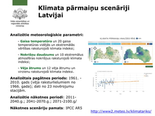 Klimata pārmaiņu scenāriji
Latvijai
Analizētie meteoroloģiskie parametri:
- Gaisa temperatūra un 20 gaisa
temperatūras vidējās un ekstremālās
vērtības raksturojoši klimata indeksi;
- Nokrišņu daudzums un 10 ekstremālus
atmosfēras nokrišņus raksturojoši klimata
indeksi;
- Vēja ātrums un 12 vēja ātrumu un
virzienu raksturojoši klimata indeksi.
Analizētais pagātnes periods: 1961. -
2010. gads (vēja raksturlielumiem no
1966. gada); dati no 23 novērojumu
stacijām.
Analizētie nākotnes periodi: 2011-
2040.g.; 2041-2070.g.; 2071-2100.g/
Nākotnes scenāriju pamats: IPCC AR5
http://www2.meteo.lv/klimatariks/
 