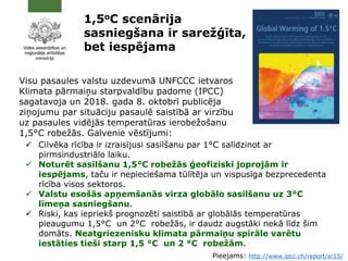 1,5oC scenārija
sasniegšana ir sarežģīta,
bet iespējama
Visu pasaules valstu uzdevumā UNFCCC ietvaros
Klimata pārmaiņu starpvaldību padome (IPCC)
sagatavoja un 2018. gada 8. oktobrī publicēja
ziņojumu par situāciju pasaulē saistībā ar virzību
uz pasaules vidējās temperatūras ierobežošanu
1,5°C robežās. Galvenie vēstījumi:
 Cilvēka rīcība ir izraisījusi sasilšanu par 1°C salīdzinot ar
pirmsindustriālo laiku.
 Noturēt sasilšanu 1,5°C robežās ģeofiziski joprojām ir
iespējams, taču ir nepieciešama tūlītēja un vispusīga bezprecedenta
rīcība visos sektoros.
 Valstu esošās apņemšanās virza globālo sasilšanu uz 3°C
līmeņa sasniegšanu.
 Riski, kas iepriekš prognozēti saistībā ar globālās temperatūras
pieaugumu 1,5°C un 2°C robežās, ir daudz augstāki nekā līdz šim
domāts. Neatgriezenisku klimata pārmaiņu spirāle varētu
iestāties tieši starp 1,5 °C un 2 °C robežām.
Pieejams: http://www.ipcc.ch/report/sr15/
 
