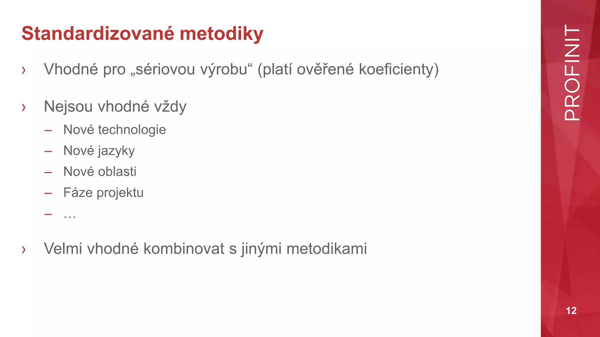 12
Standardizované metodiky
› Vhodné pro „sériovou výrobu“ (platí ověřené koeficienty)
› Nejsou vhodné vždy
– Nové technologie
– Nové jazyky
– Nové oblasti
– Fáze projektu
– …
› Velmi vhodné kombinovat s jinými metodikami
 