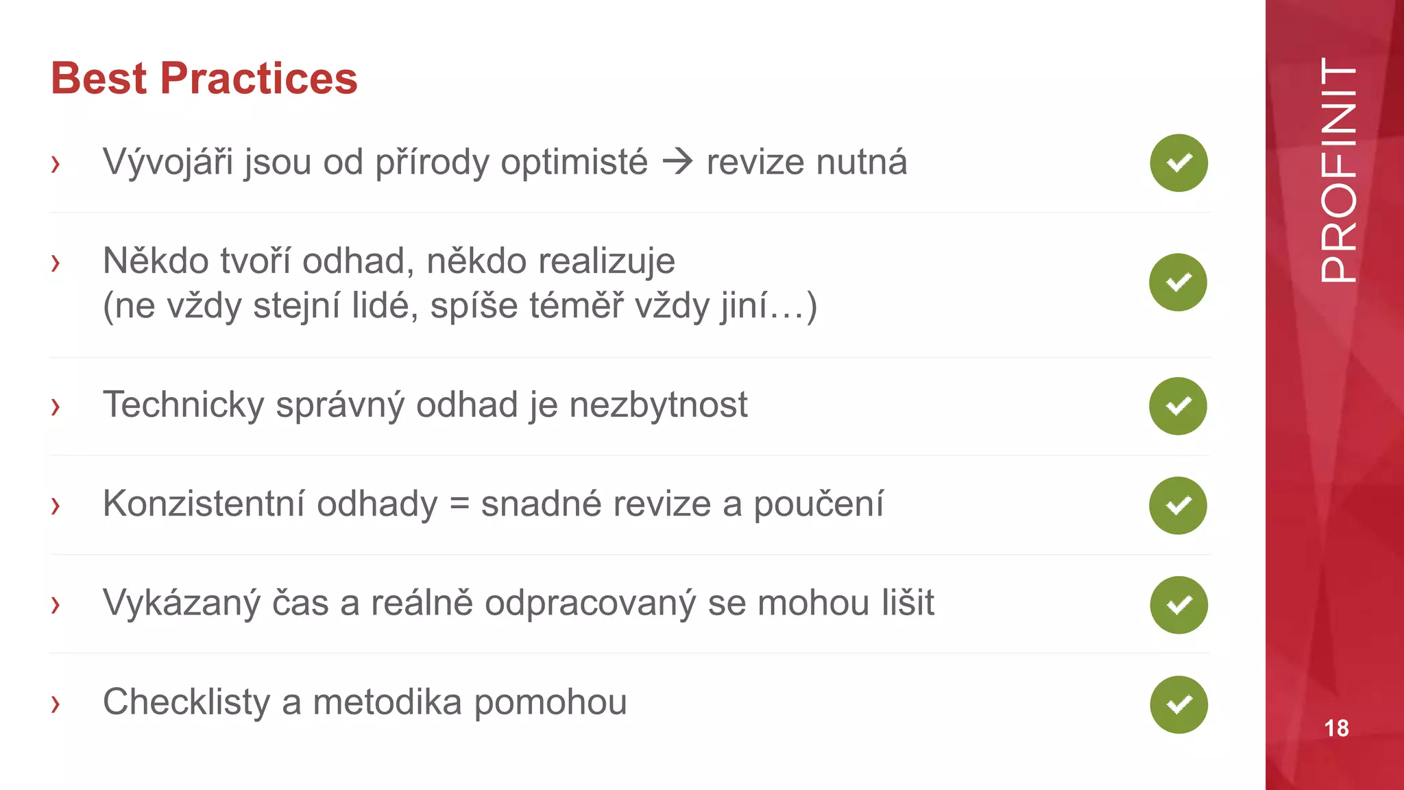 18
Best Practices
› Vývojáři jsou od přírody optimisté  revize nutná
› Někdo tvoří odhad, někdo realizuje
(ne vždy stejní lidé, spíše téměř vždy jiní…)
› Technicky správný odhad je nezbytnost
› Konzistentní odhady = snadné revize a poučení
› Vykázaný čas a reálně odpracovaný se mohou lišit
› Checklisty a metodika pomohou
 