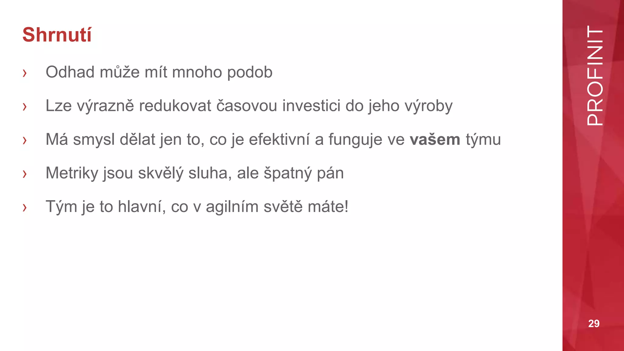 29
Shrnutí
› Odhad může mít mnoho podob
› Lze výrazně redukovat časovou investici do jeho výroby
› Má smysl dělat jen to, co je efektivní a funguje ve vašem týmu
› Metriky jsou skvělý sluha, ale špatný pán
› Tým je to hlavní, co v agilním světě máte!
 