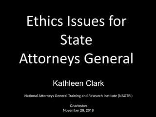 Ethics Issues for
State
Attorneys General
Kathleen Clark
National Attorneys General Training and Research Institute (NAGTRI)
Charleston
November 29, 2018
 