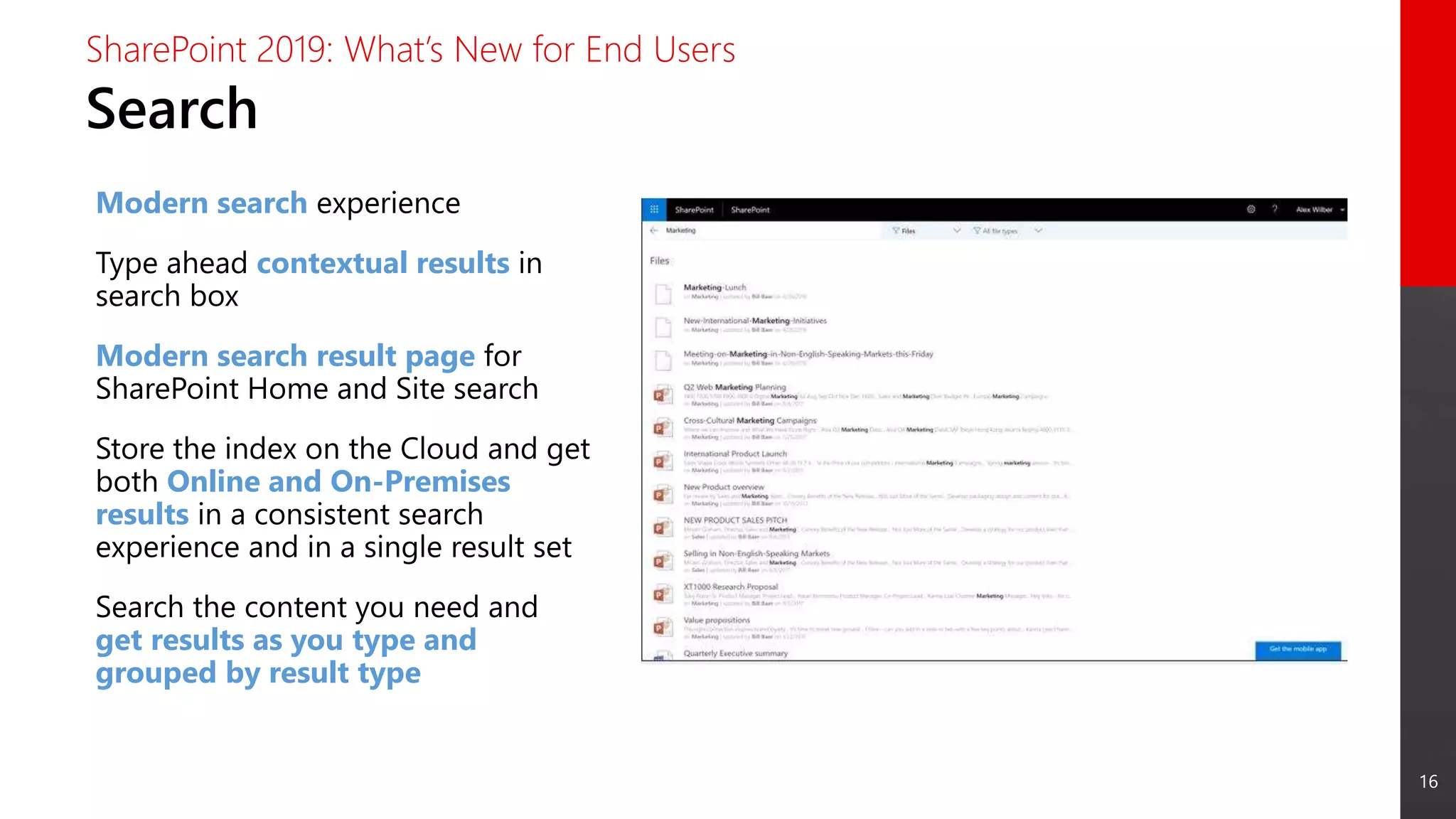 16
Search
SharePoint 2019: What’s New for End Users
Modern search experience
Type ahead contextual results in
search box
Modern search result page for
SharePoint Home and Site search
Store the index on the Cloud and get
both Online and On-Premises
results in a consistent search
experience and in a single result set
Search the content you need and
get results as you type and
grouped by result type
 