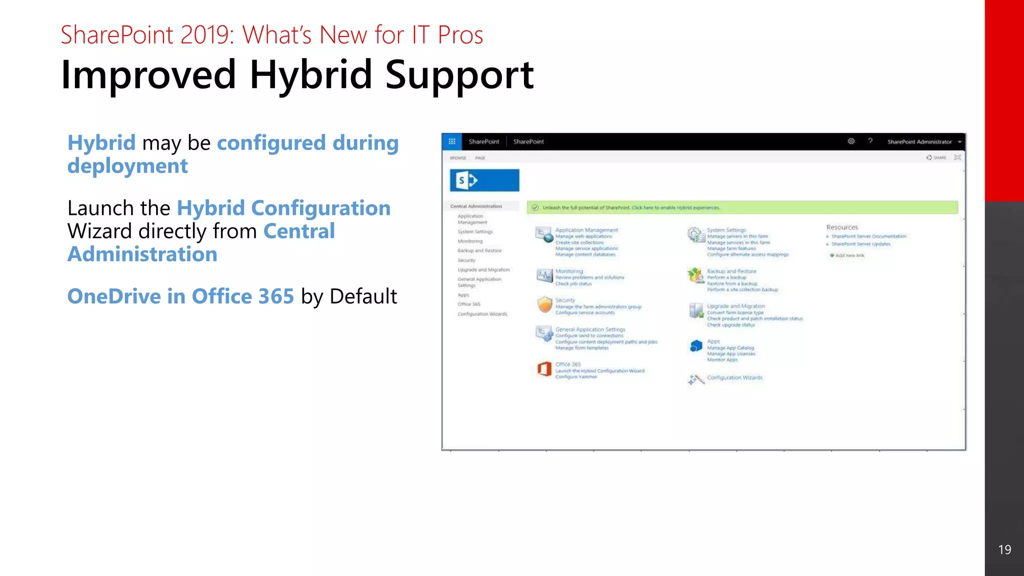 19
Improved Hybrid Support
SharePoint 2019: What’s New for IT Pros
Hybrid may be configured during
deployment
Launch the Hybrid Configuration
Wizard directly from Central
Administration
OneDrive in Office 365 by Default
 