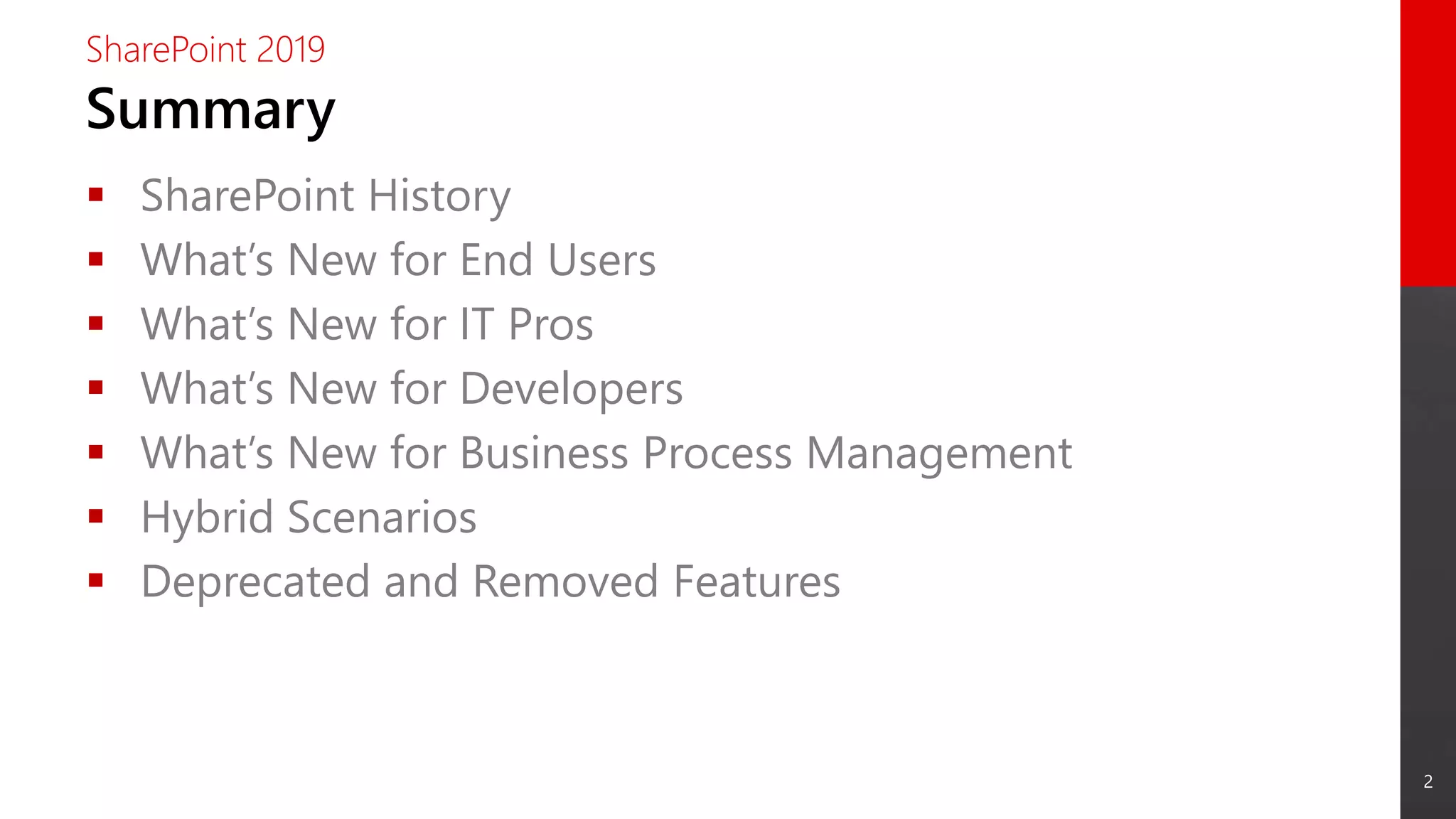 2
Summary
SharePoint 2019
 SharePoint History
 What’s New for End Users
 What’s New for IT Pros
 What’s New for Developers
 What’s New for Business Process Management
 Hybrid Scenarios
 Deprecated and Removed Features
 