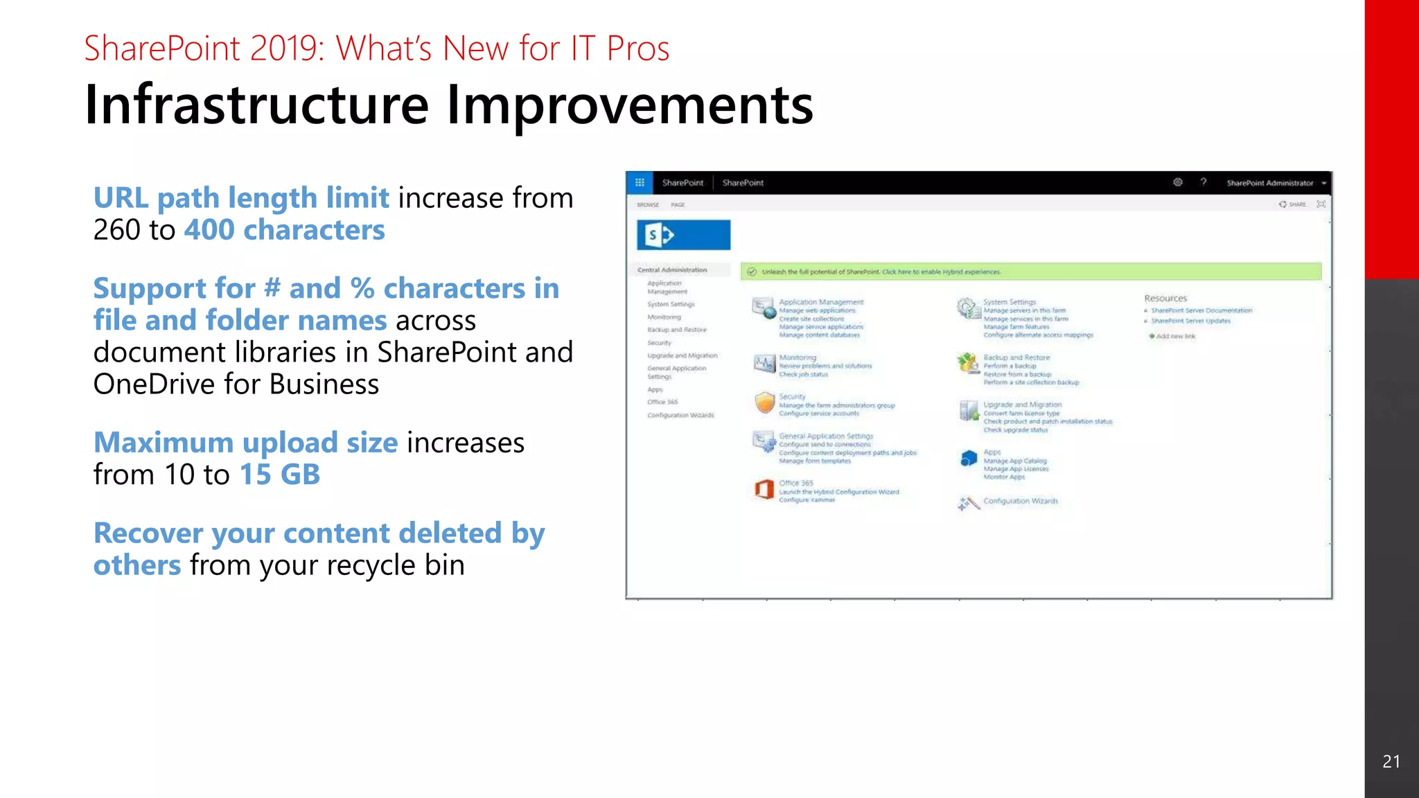 21
Infrastructure Improvements
SharePoint 2019: What’s New for IT Pros
URL path length limit increase from
260 to 400 characters
Support for # and % characters in
file and folder names across
document libraries in SharePoint and
OneDrive for Business
Maximum upload size increases
from 10 to 15 GB
Recover your content deleted by
others from your recycle bin
 