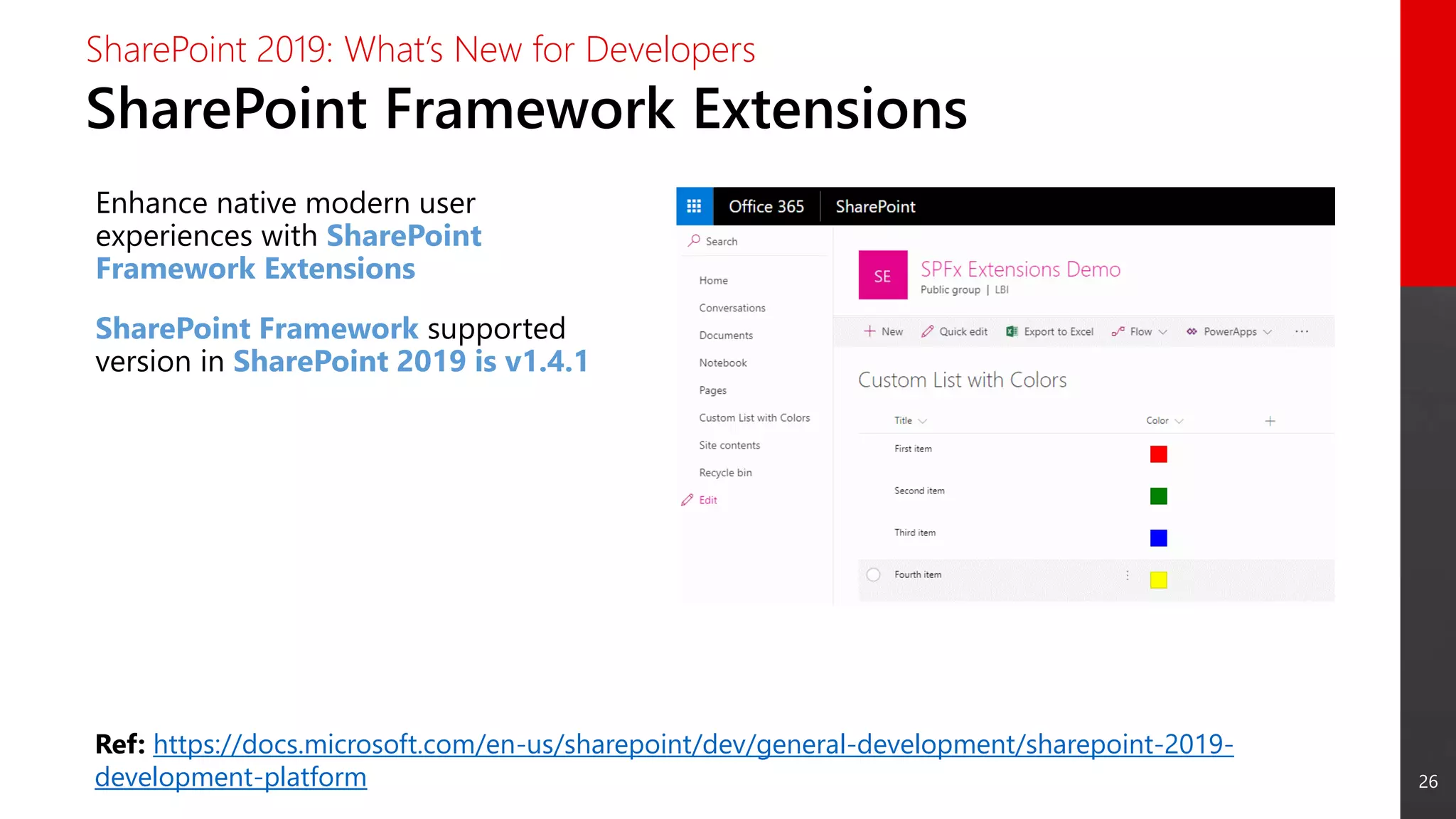 26
SharePoint Framework Extensions
SharePoint 2019: What’s New for Developers
Enhance native modern user
experiences with SharePoint
Framework Extensions
SharePoint Framework supported
version in SharePoint 2019 is v1.4.1
Ref: https://docs.microsoft.com/en-us/sharepoint/dev/general-development/sharepoint-2019-
development-platform
 