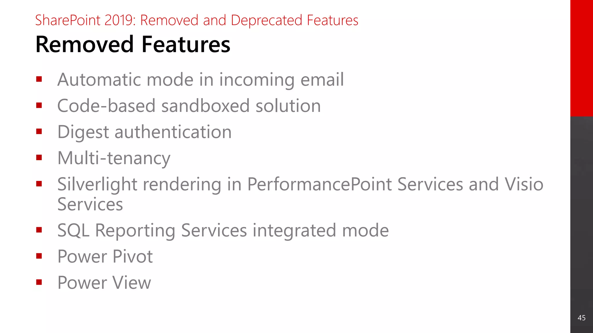 45
Removed Features
SharePoint 2019: Removed and Deprecated Features
 Automatic mode in incoming email
 Code-based sandboxed solution
 Digest authentication
 Multi-tenancy
 Silverlight rendering in PerformancePoint Services and Visio
Services
 SQL Reporting Services integrated mode
 Power Pivot
 Power View
 