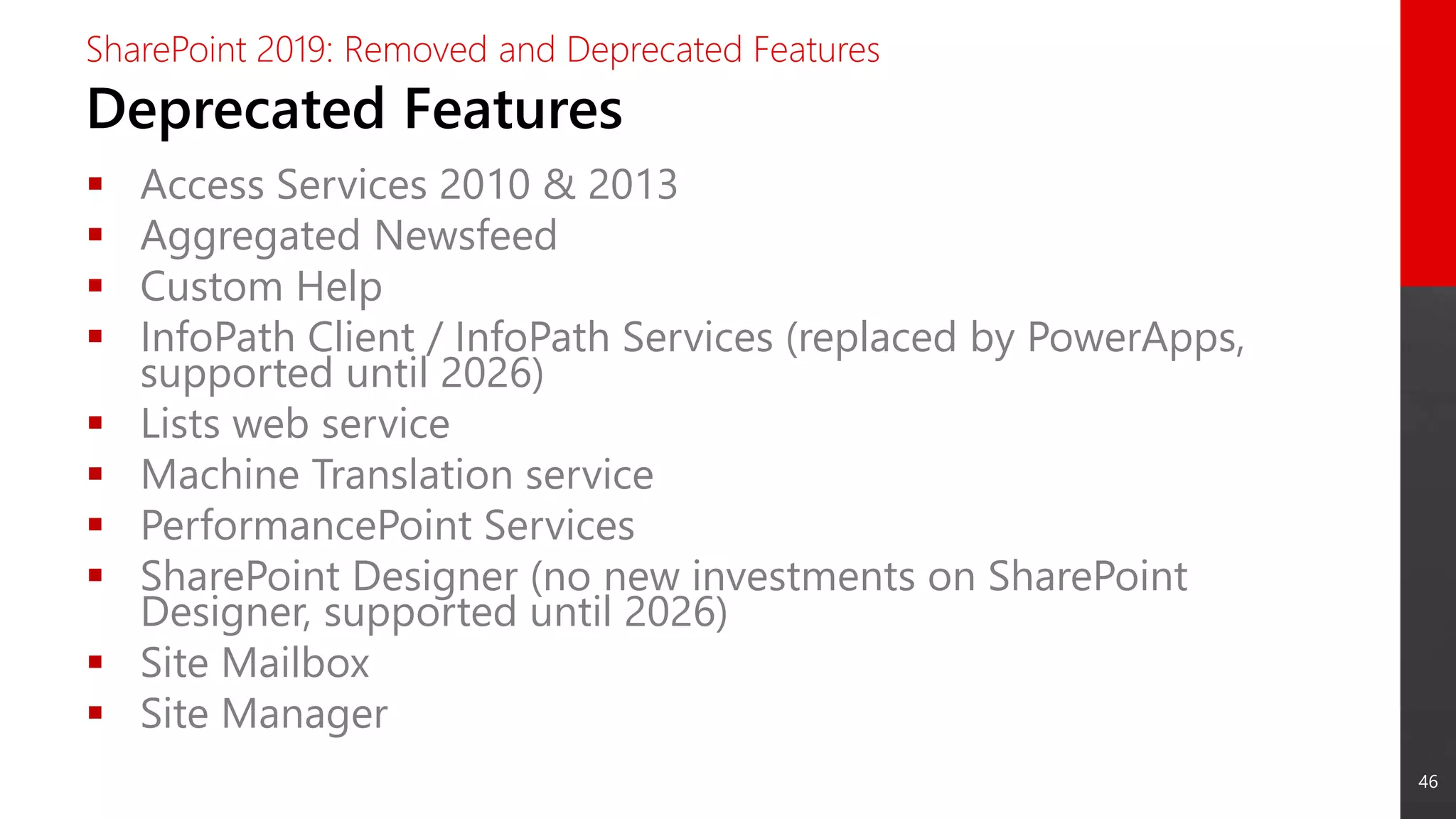46
Deprecated Features
SharePoint 2019: Removed and Deprecated Features
 Access Services 2010 & 2013
 Aggregated Newsfeed
 Custom Help
 InfoPath Client / InfoPath Services (replaced by PowerApps,
supported until 2026)
 Lists web service
 Machine Translation service
 PerformancePoint Services
 SharePoint Designer (no new investments on SharePoint
Designer, supported until 2026)
 Site Mailbox
 Site Manager
 