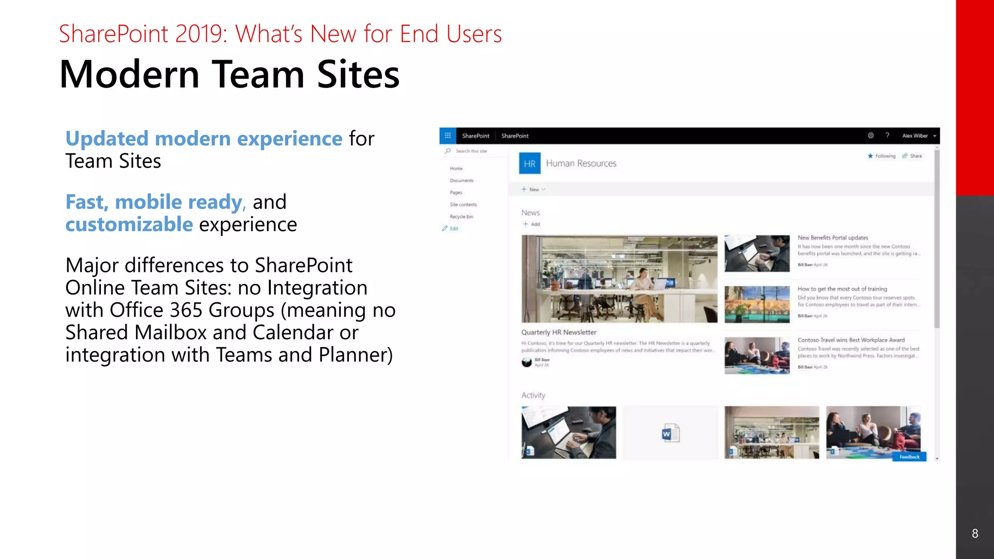 8
Modern Team Sites
SharePoint 2019: What’s New for End Users
Updated modern experience for
Team Sites
Fast, mobile ready, and
customizable experience
Major differences to SharePoint
Online Team Sites: no Integration
with Office 365 Groups (meaning no
Shared Mailbox and Calendar or
integration with Teams and Planner)
 