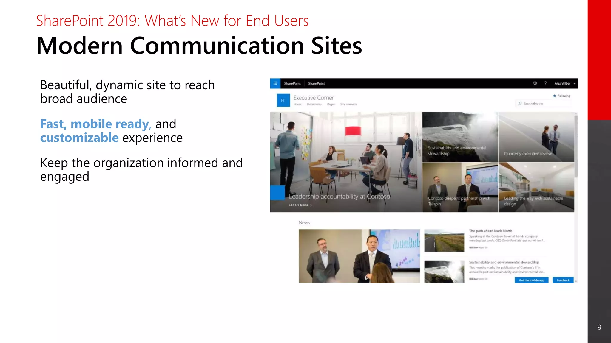 9
Modern Communication Sites
SharePoint 2019: What’s New for End Users
Beautiful, dynamic site to reach
broad audience
Fast, mobile ready, and
customizable experience
Keep the organization informed and
engaged
 