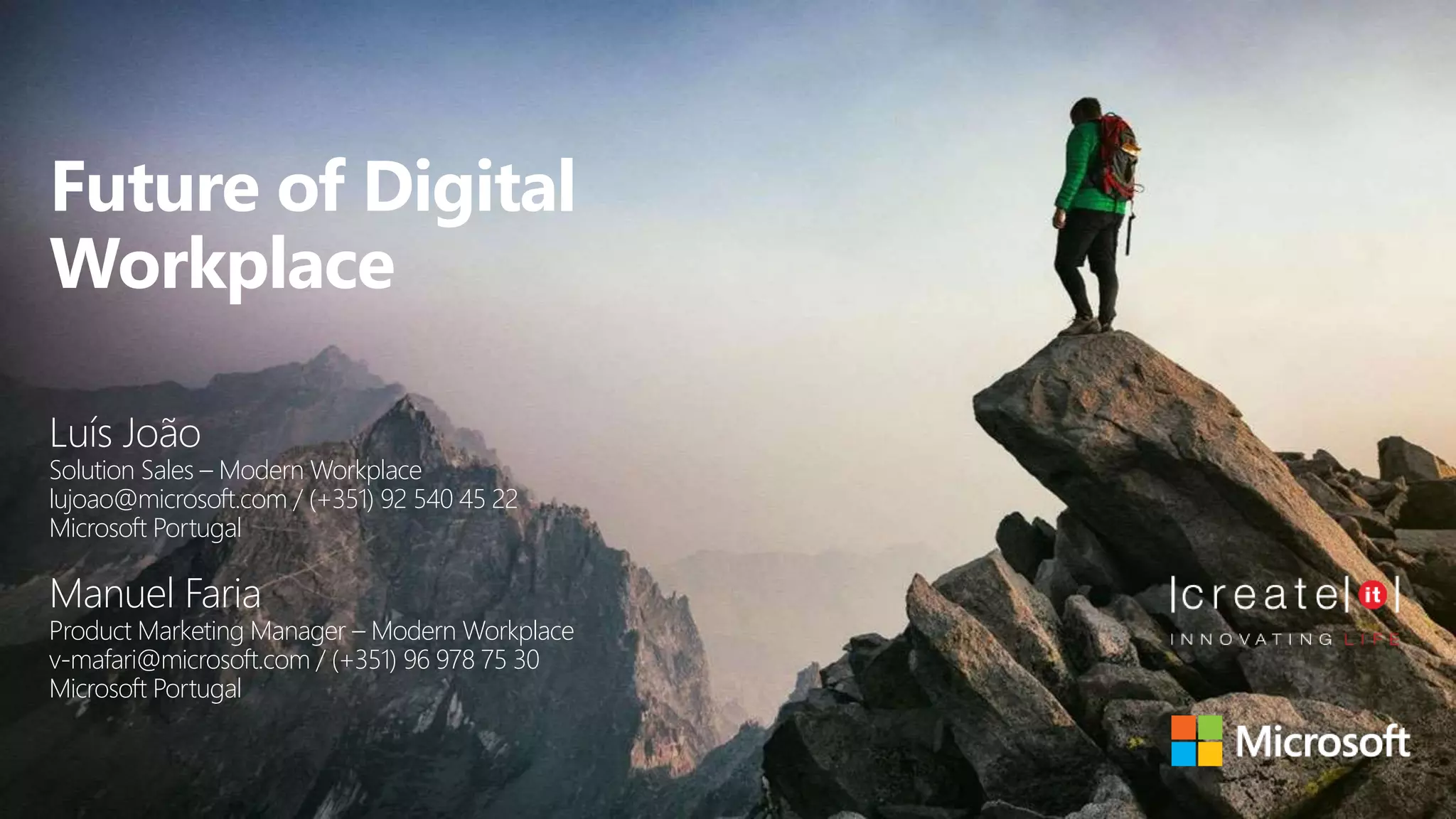 Future of Digital
Workplace
Luís João
Solution Sales – Modern Workplace
lujoao@microsoft.com / (+351) 92 540 45 22
Microsoft Portugal
Manuel Faria
Product Marketing Manager – Modern Workplace
v-mafari@microsoft.com / (+351) 96 978 75 30
Microsoft Portugal
 