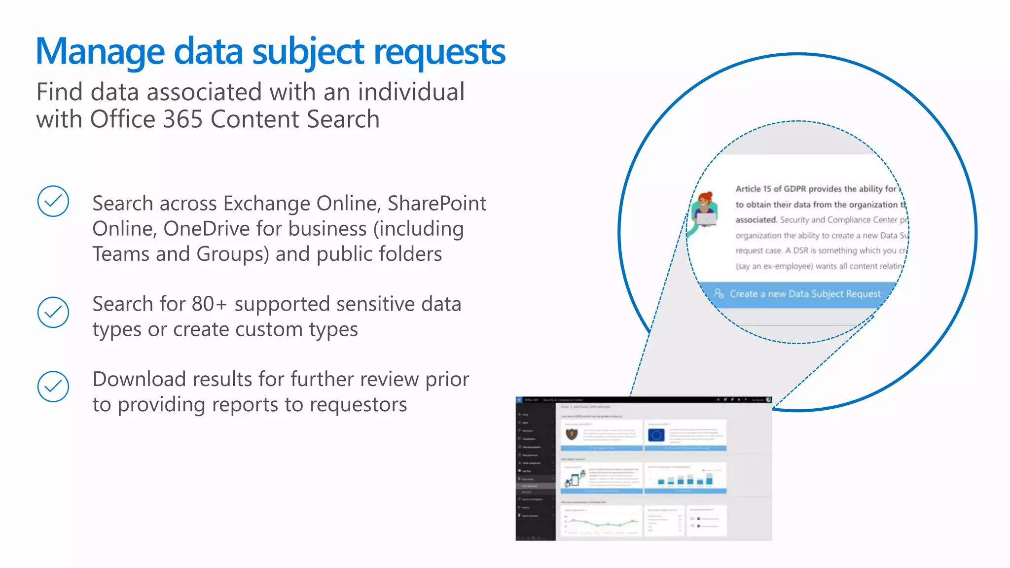 Manage data subject requests
Search across Exchange Online, SharePoint
Online, OneDrive for business (including
Teams and Groups) and public folders
Search for 80+ supported sensitive data
types or create custom types
Download results for further review prior
to providing reports to requestors
Find data associated with an individual
with Office 365 Content Search
 