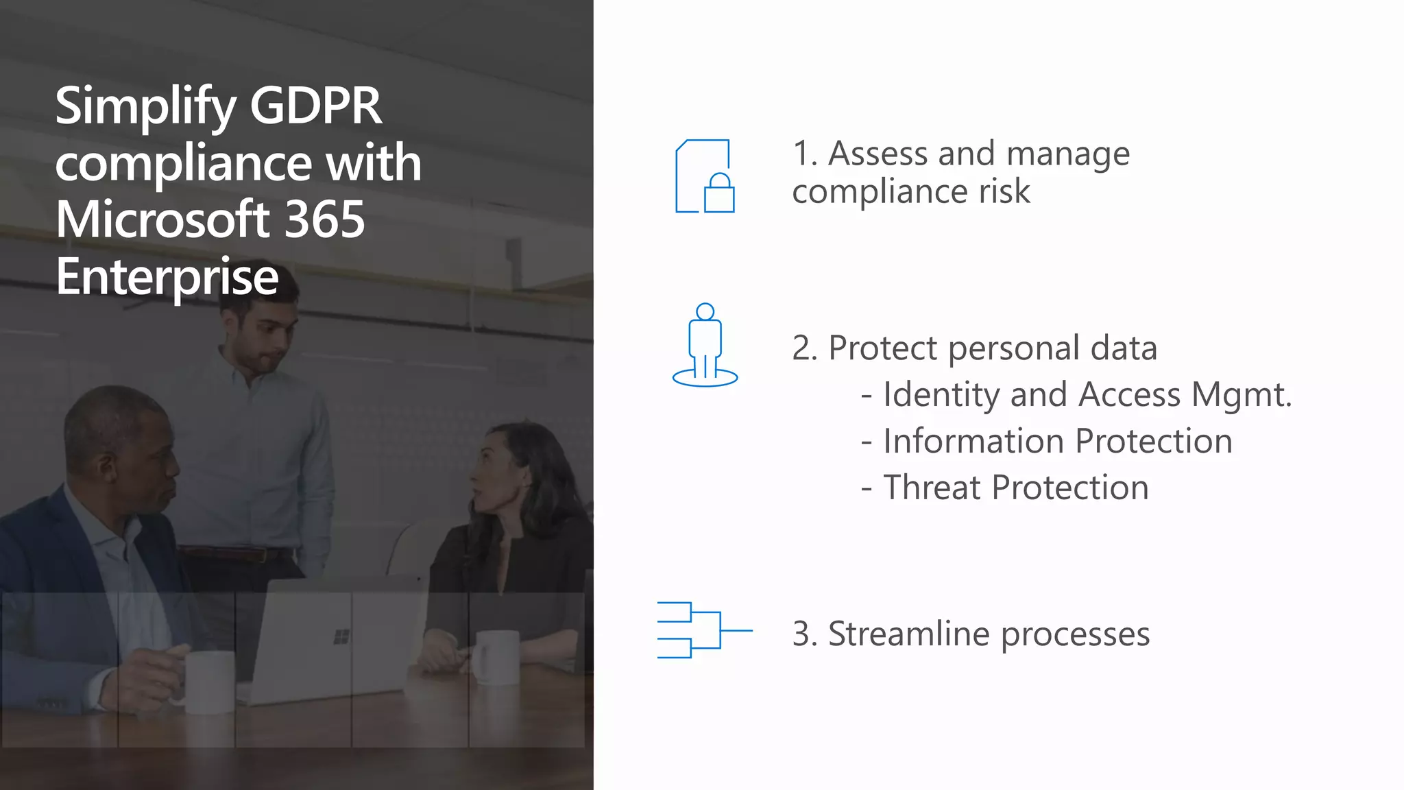 Simplify GDPR
compliance with
Microsoft 365
Enterprise
3. Streamline processes
1. Assess and manage
compliance risk
2. Protect personal data
- Identity and Access Mgmt.
- Information Protection
- Threat Protection
 