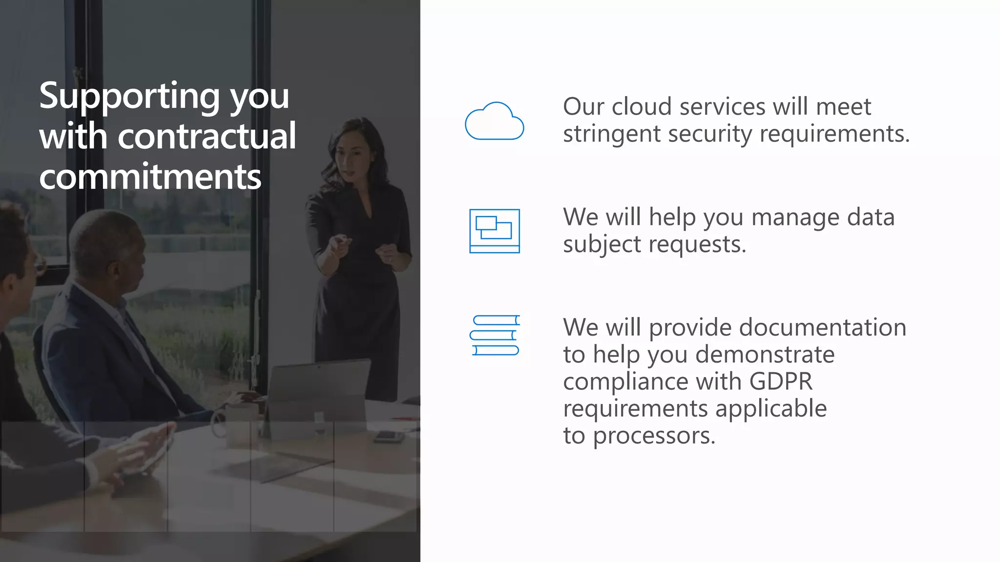 Supporting you
with contractual
commitments
We will provide documentation
to help you demonstrate
compliance with GDPR
requirements applicable
to processors.
Our cloud services will meet
stringent security requirements.
We will help you manage data
subject requests.
 