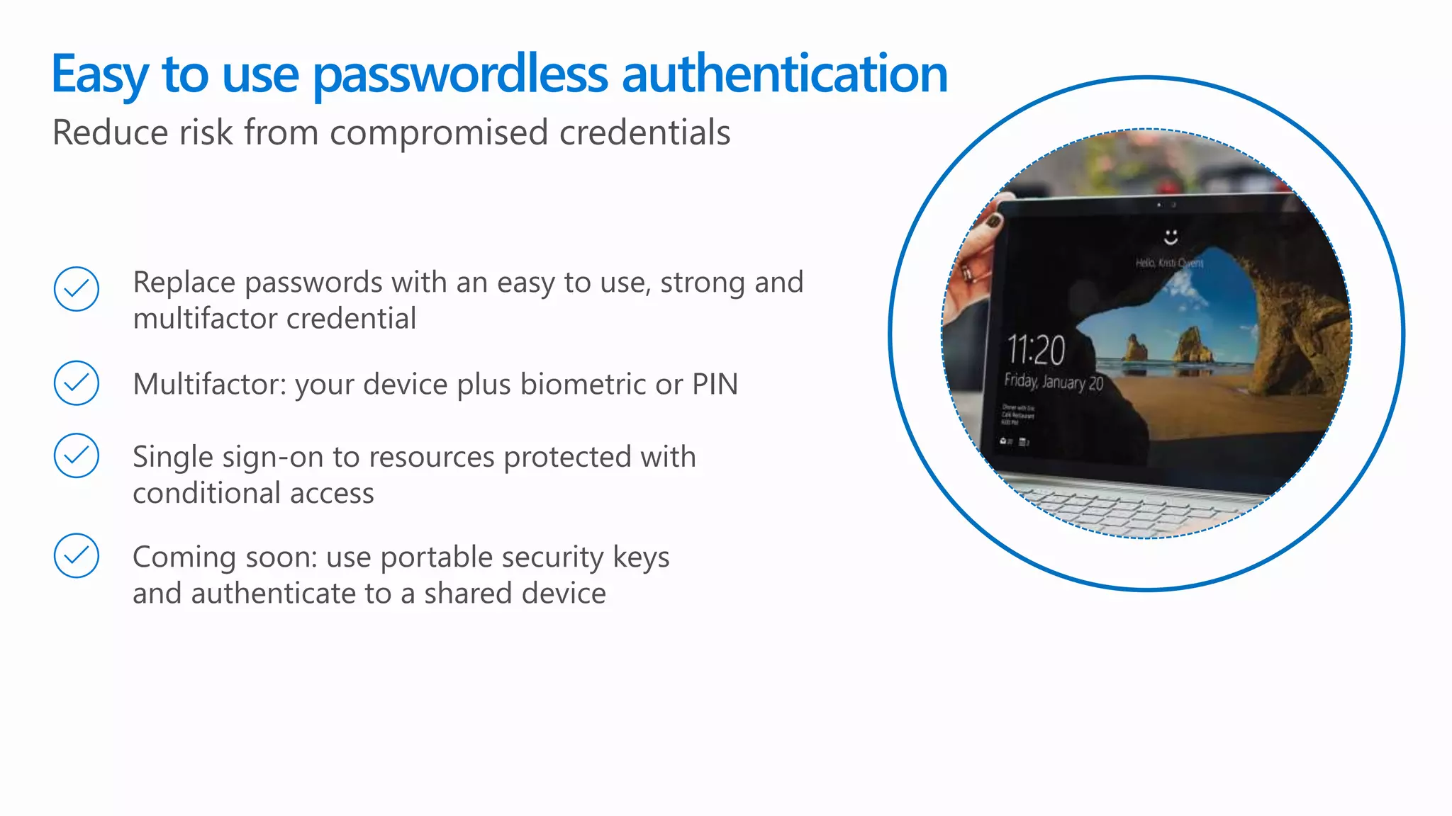 Easy to use passwordless authentication
Replace passwords with an easy to use, strong and
multifactor credential
Reduce risk from compromised credentials
Multifactor: your device plus biometric or PIN
Single sign-on to resources protected with
conditional access
Coming soon: use portable security keys
and authenticate to a shared device
 