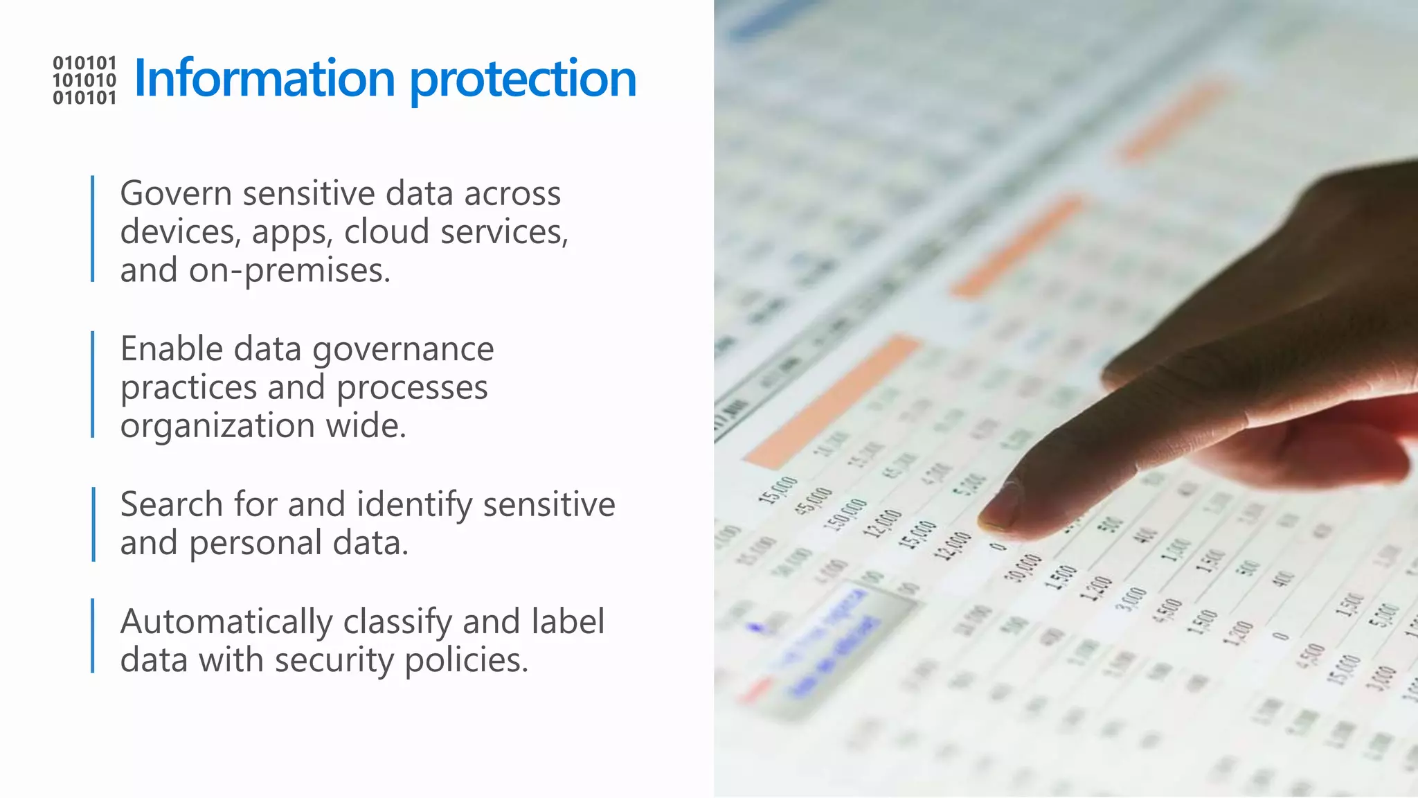 Information protection
Govern sensitive data across
devices, apps, cloud services,
and on-premises.
Enable data governance
practices and processes
organization wide.
Search for and identify sensitive
and personal data.
Automatically classify and label
data with security policies.
 