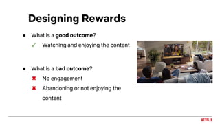 ● What is a good outcome?
✓ Watching and enjoying the content
● What is a bad outcome?
✖ No engagement
✖ Abandoning or not enjoying the
content
Designing Rewards
 