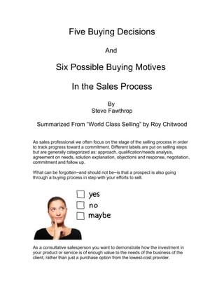 Five Buying Decisions
And
Six Possible Buying Motives
In the Sales Process
By
Steve Fawthrop
Summarized From “World Class Selling” by Roy Chitwood
As sales professional we often focus on the stage of the selling process in order
to track progress toward a commitment. Different labels are put on selling steps
but are generally categorized as: approach, qualification/needs analysis,
agreement on needs, solution explanation, objections and response, negotiation,
commitment and follow up.
What can be forgotten--and should not be--is that a prospect is also going
through a buying process in step with your efforts to sell.
As a consultative salesperson you want to demonstrate how the investment in
your product or service is of enough value to the needs of the business of the
client, rather than just a purchase option from the lowest-cost provider.
 