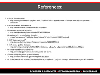 References:

Cost of anti-terrorism:

http://www.pewresearch.org/fact-tank/2013/09/11/u-s-spends-over-16-billion-annually-on-counter-
terrorism/

Cost of deferred maintenance:

http://www.infrastructurereportcard.org/news/

Retirement opt-in participation:

http://www.nber.org/bah/summer06/w12009.html

Airport security photo (public domain):

https://twitter.com/TSAMedia_RossF/status/375424954600157185/photo/1

I-35W "too much work":

http://www.startribune.com/local/minneapolis/52124637.html

I-35W photo (public domain):

http://en.wikipedia.org/wiki/File:I35W_Collapse_-_Day_4_-_Operations_%26_Scene_(95).jpg

Osama bin Laden screen capture:

http://www.fbi.gov/wanted/topten/usama-bin-laden

Aircraft boneyard photo (public domain):

http://research.archives.gov/description/6505216

All other photos and illustrations are original work by Brian Gongol. Copyright and all other rights are reserved.
 
