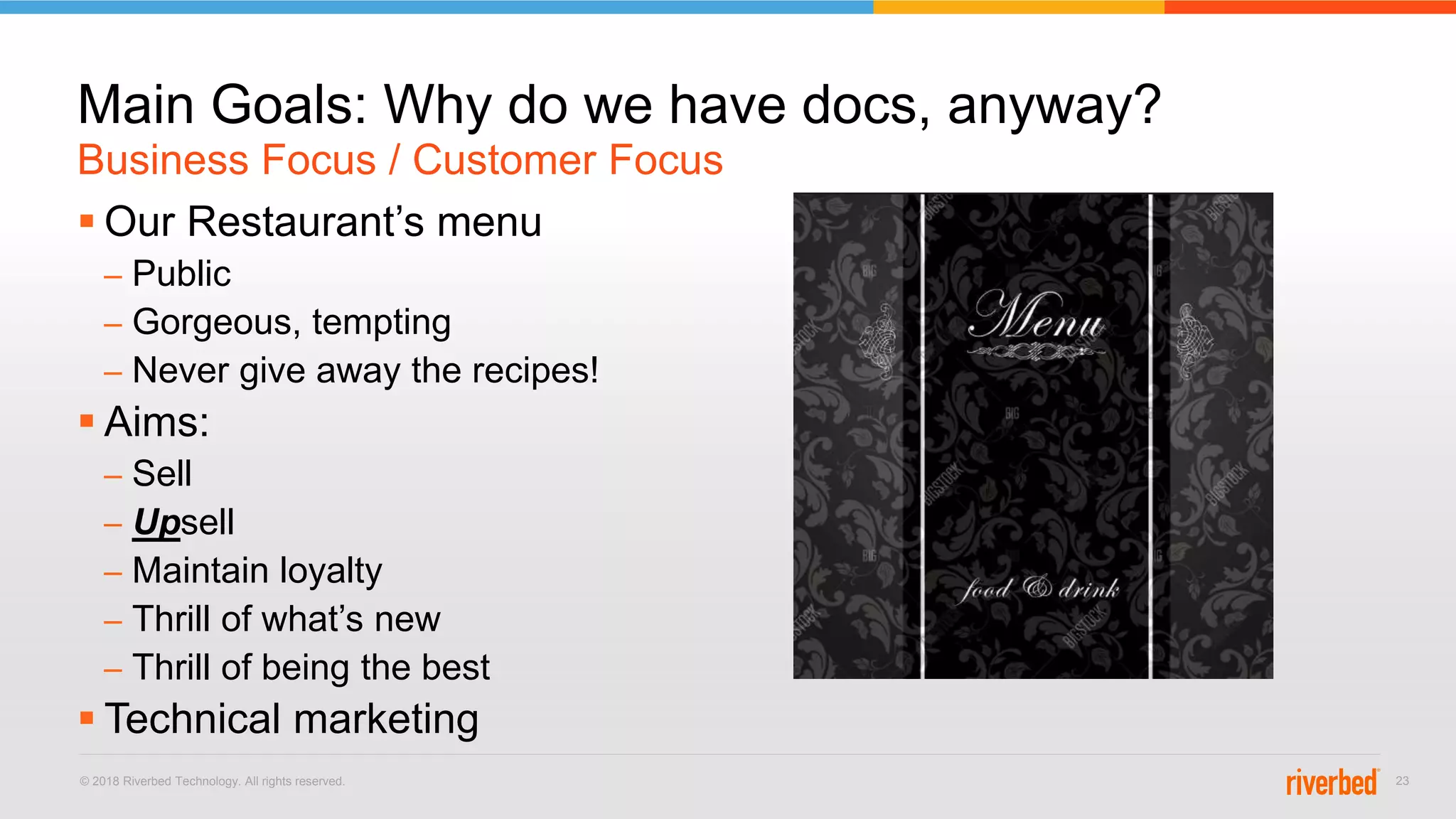 © 2018 Riverbed Technology. All rights reserved. 23
 Our Restaurant’s menu
– Public
– Gorgeous, tempting
– Never give away the recipes!
 Aims:
– Sell
– Upsell
– Maintain loyalty
– Thrill of what’s new
– Thrill of being the best
 Technical marketing
Business Focus / Customer Focus
Main Goals: Why do we have docs, anyway?
 
