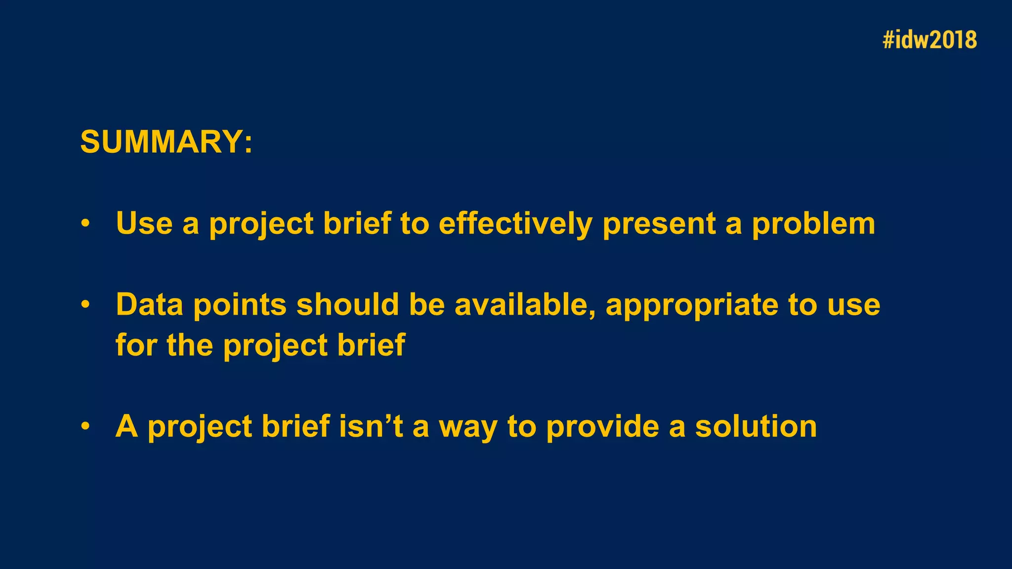 SUMMARY:
• Use a project brief to effectively present a problem
• Data points should be available, appropriate to use
for the project brief
• A project brief isn’t a way to provide a solution
 