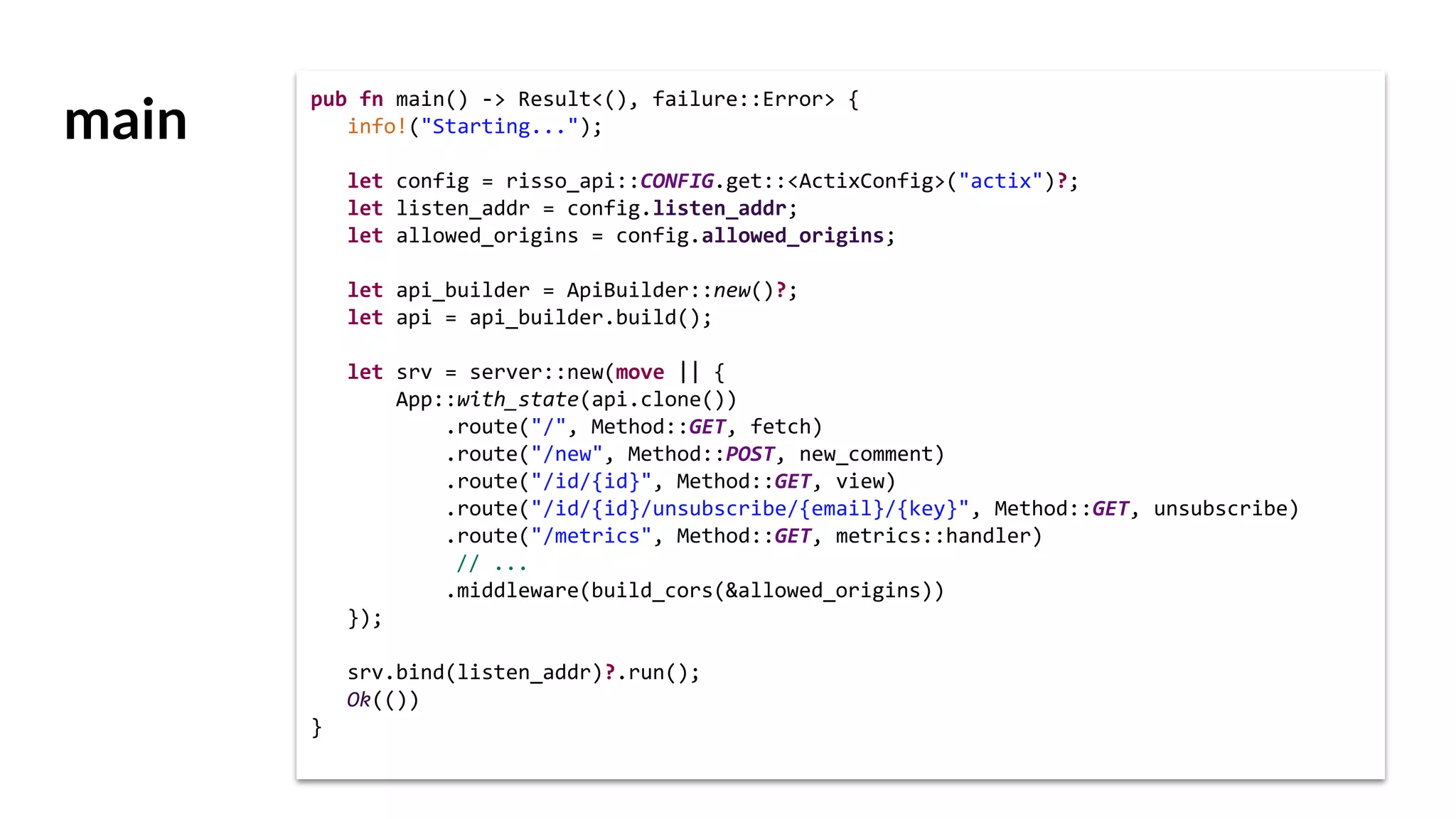 main
pub fn main() -> Result<(), failure::Error> {
info!("Starting...");
let config = risso_api::CONFIG.get::<ActixConfig>("actix")?;
let listen_addr = config.listen_addr;
let allowed_origins = config.allowed_origins;
let api_builder = ApiBuilder::new()?;
let api = api_builder.build();
let srv = server::new(move || {
App::with_state(api.clone())
.route("/", Method::GET, fetch)
.route("/new", Method::POST, new_comment)
.route("/id/{id}", Method::GET, view)
.route("/id/{id}/unsubscribe/{email}/{key}", Method::GET, unsubscribe)
.route("/metrics", Method::GET, metrics::handler)
// ...
.middleware(build_cors(&allowed_origins))
});
srv.bind(listen_addr)?.run();
Ok(())
}
 